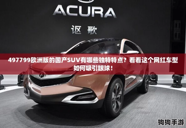 497799欧洲版的国产SUV有哪些独特特点？看看这个网红车型如何吸引眼球！