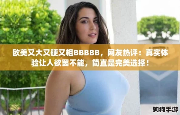 欧美又大又硬又粗BBBBB，网友热评：真实体验让人欲罢不能，简直是完美选择！