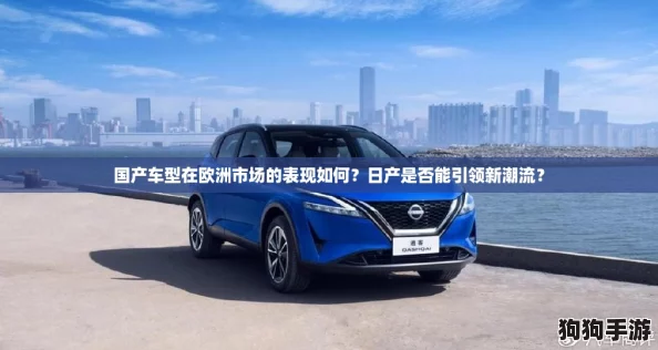 国产车型在欧洲市场的表现如何?日产是否能引领新潮流? 国产车型在欧洲市场的表现如何?日产是否能引领新潮流?