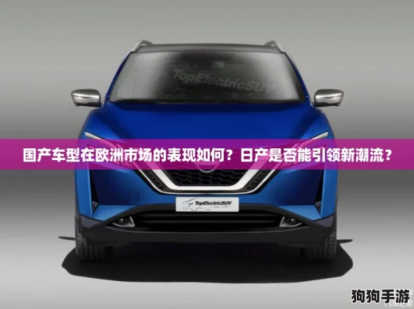国产车型在欧洲市场的表现如何?日产是否能引领新潮流? 国产车型在欧洲市场的表现如何?日产是否能引领新潮流?