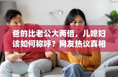 爸的比老公大两倍，儿媳妇该如何称呼？网友热议真相揭秘！