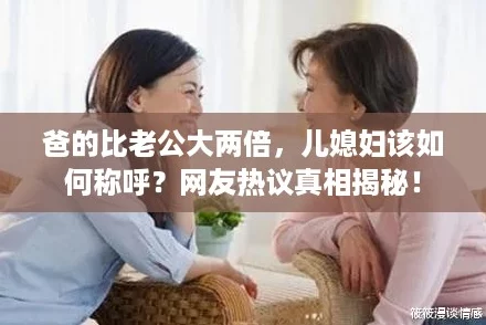 爸的比老公大两倍,儿媳妇该如何称呼?网友热议真相揭秘! 爸的比老公大两倍,儿媳妇该如何称呼?网友热议真相揭秘!