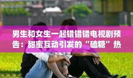 男生和女生一起错错错电视剧预告：甜蜜互动引发的“磕糖”热潮