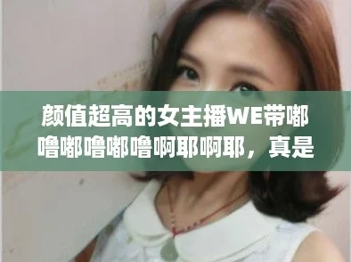 颜值超高的女主播WE带嘟噜嘟噜嘟噜啊耶啊耶，真是让人眼前一亮！
