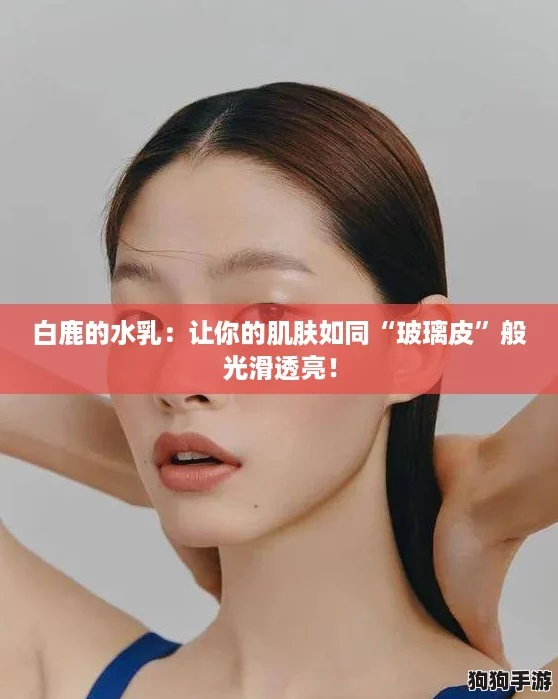 白鹿的水乳:让你的肌肤如同“玻璃皮”般光滑透亮! 白鹿的水乳:让你的肌肤如同“玻璃皮”般光滑透亮!
