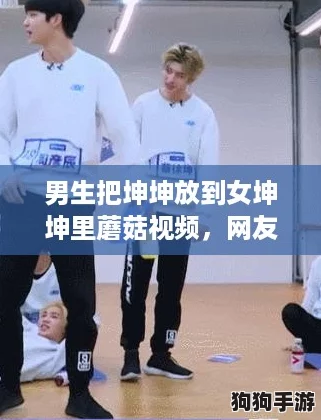 男生把坤坤放到女坤坤里蘑菇视频，网友热议：这创意真是让人哭笑不得！