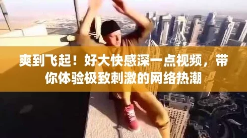爽到飞起！好大快感深一点视频，带你体验极致刺激的网络热潮