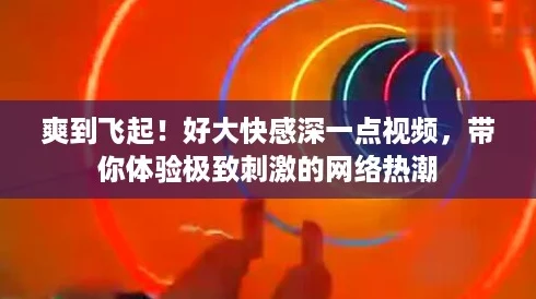 爽到飞起!好大快感深一点视频,带你体验极致刺激的网络热潮 爽到飞起!好大快感深一点视频,带你体验极致刺激的网络热潮
