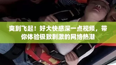 爽到飞起!好大快感深一点视频,带你体验极致刺激的网络热潮 爽到飞起!好大快感深一点视频,带你体验极致刺激的网络热潮