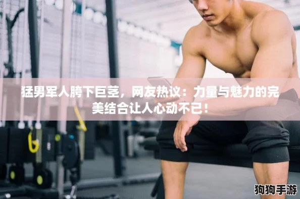 猛男军人胯下巨茎,网友热议:力量与魅力的完美结合让人心动不已! 猛男军人胯下巨茎,网友热议:力量与魅力的完美结合让人心动不已!