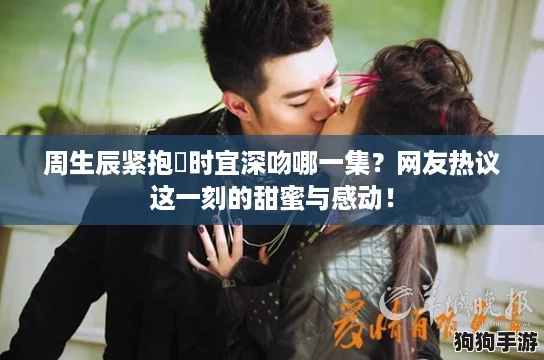 周生辰紧抱漼时宜深吻哪一集？网友热议这一刻的甜蜜与感动！