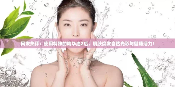 网友热评：使用特殊的精华油2后，肌肤焕发自然光彩与健康活力！