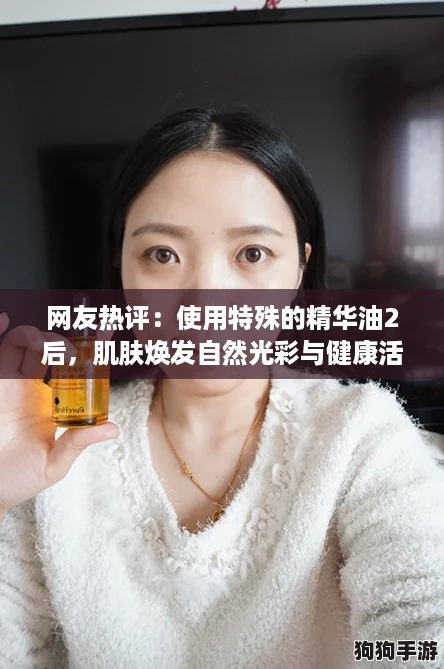 网友热评：使用特殊的精华油2后，肌肤焕发自然光彩与健康活力！