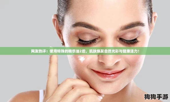 网友热评：使用特殊的精华油2后，肌肤焕发自然光彩与健康活力！