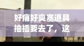 好痛好爽塞道具抽插要去了,这种体验真的是让人欲罢不能,刺激又满足! 好痛好爽塞道具抽插要去了,这种体验真的是让人欲罢不能,刺激又满足!
