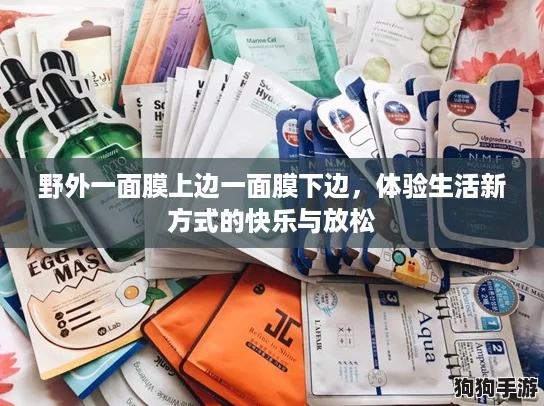野外一面膜上边一面膜下边,体验生活新方式的快乐与放松 野外一面膜上边一面膜下边,体验生活新方式的快乐与放松
