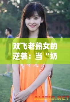 双飞老熟女的逆袭:当“奶茶妹妹”遇上岁月的智慧 双飞老熟女的逆袭:当“奶茶妹妹”遇上岁月的智慧