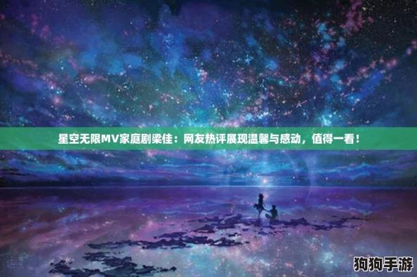 星空无限MV家庭剧梁佳：网友热评展现温馨与感动，值得一看！