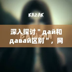 深入探讨＂дай和давай区别＂，网友热议这两个词的用法与语境差异