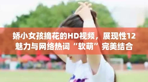 娇小女孩摘花的HD视频，展现性12魅力与网络热词“软萌”完美结合