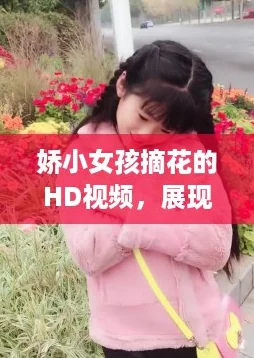 娇小女孩摘花的HD视频，展现性12魅力与网络热词“软萌”完美结合