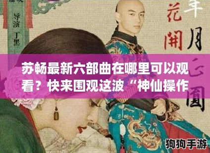 苏畅最新六部曲在哪里可以观看？快来围观这波“神仙操作”！