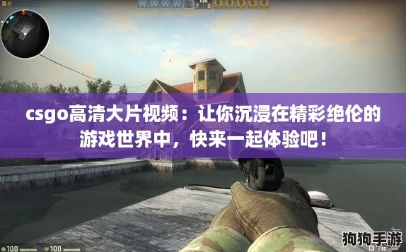 csgo高清大片视频：让你沉浸在精彩绝伦的游戏世界中，快来一起体验吧！